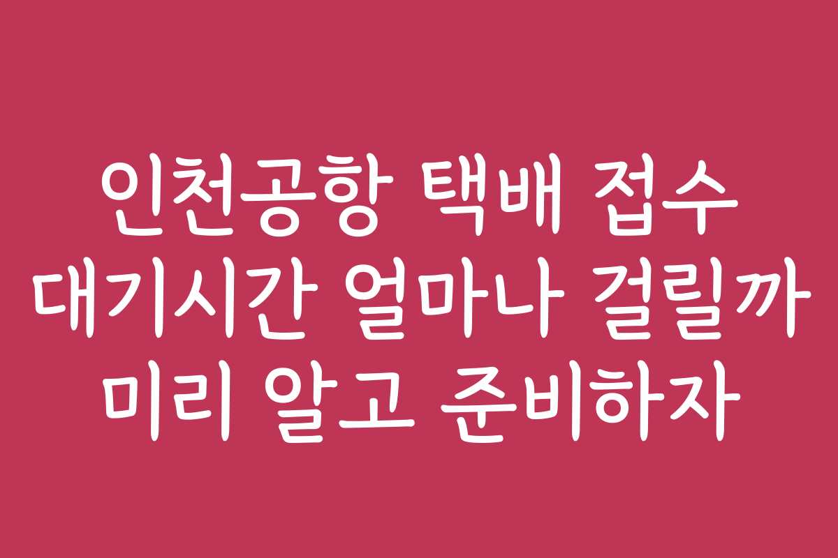 인천공항 택배 접수 대기시간 얼마나 걸릴까 미리 알고 준비하자