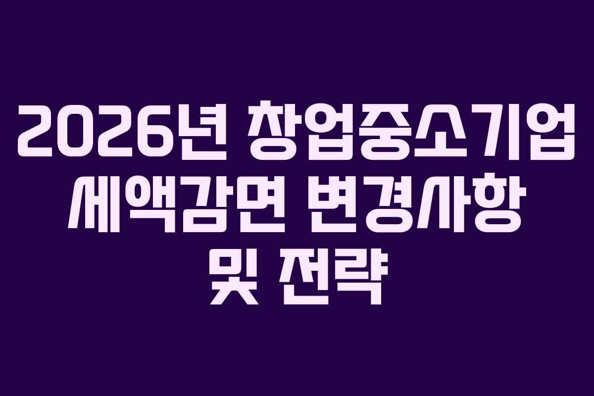 2026년 창업중소기업 세액감면 변경사항 및 전략