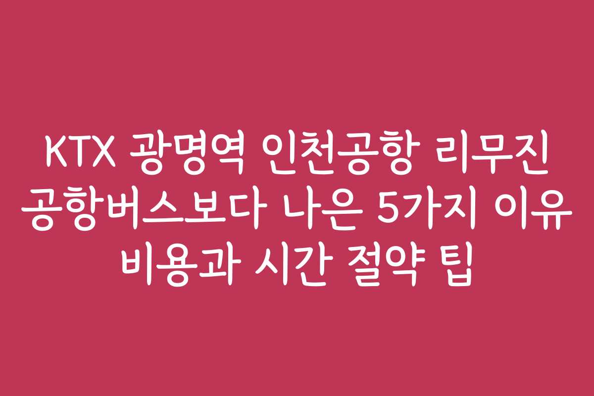 KTX 광명역 인천공항 리무진 공항버스보다 나은 5가지 이유 비용과 시간 절약 팁