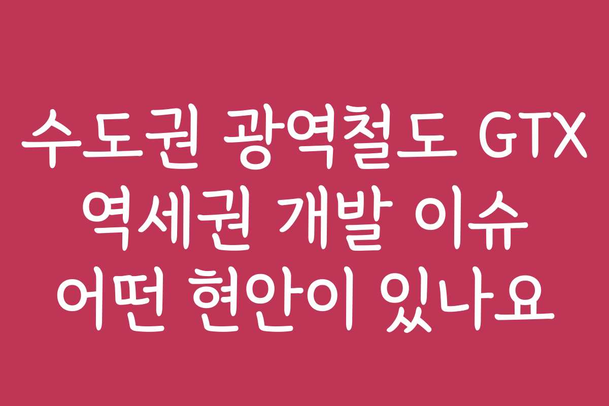 수도권 광역철도 GTX 역세권 개발 이슈 어떤 현안이 있나요