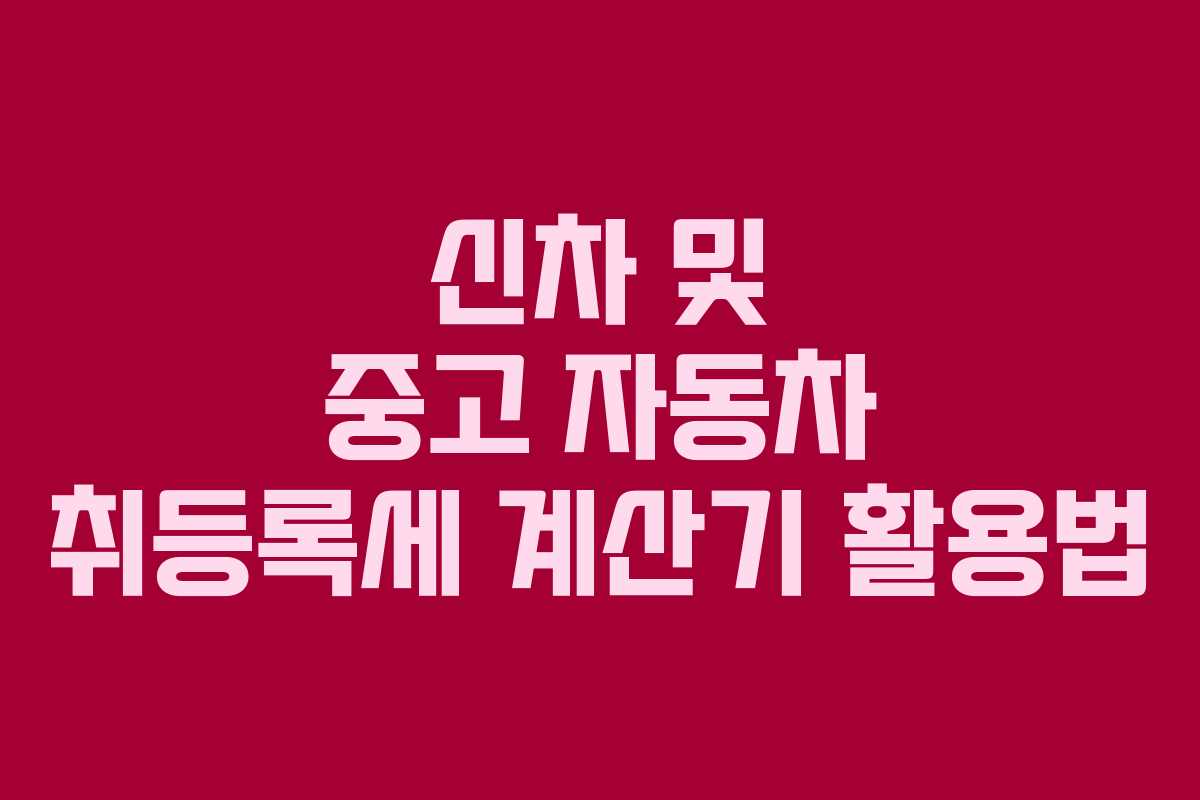 신차 및 중고 자동차 취등록세 계산기 활용법