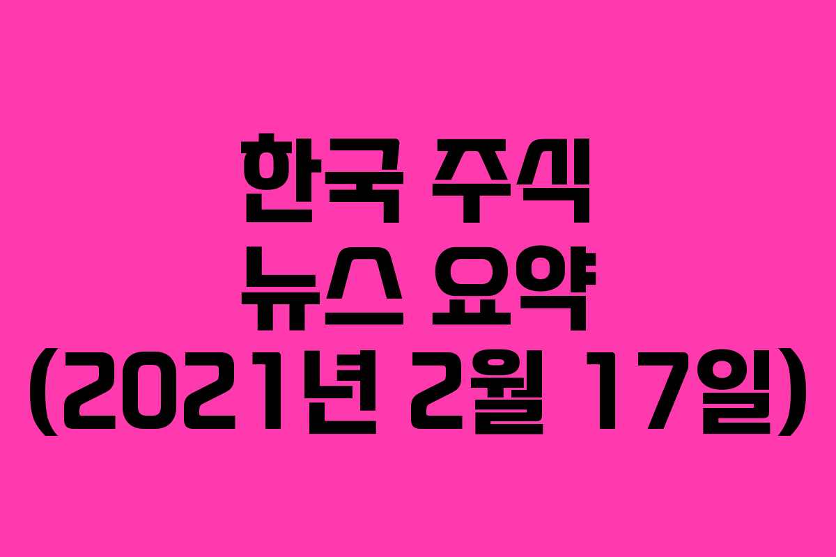한국 주식 뉴스 요약 (2021년 2월 17일)