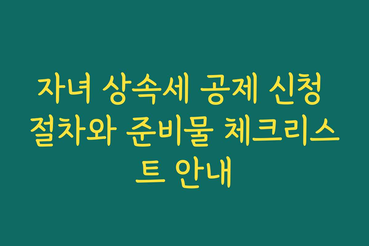 자녀 상속세 공제 신청 절차와 준비물 체크리스트 안내 자녀 상속세 공제 신청 절차와 준비물 체크리스트 안내