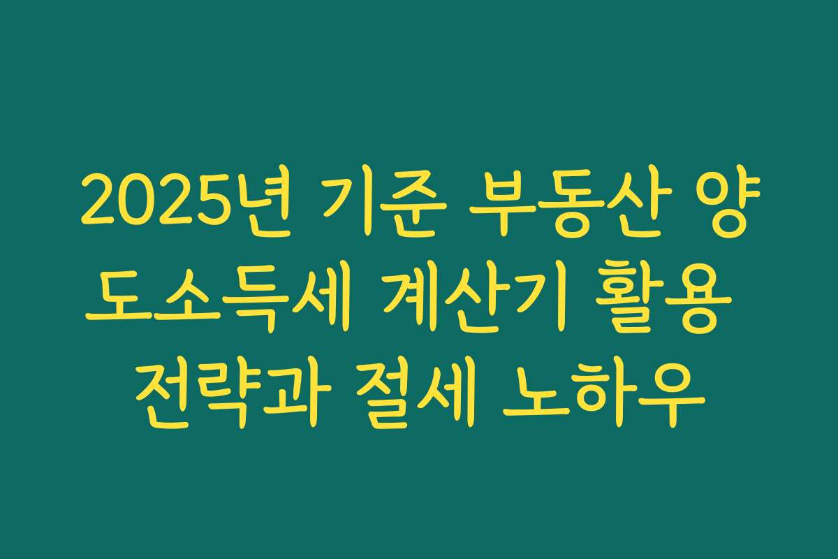 2025년 기준 부동산 양도소득세 계산기 활용 전략과 절세 노하우