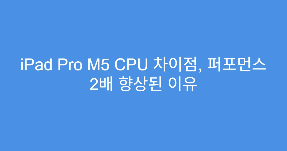 iPad Pro M5 CPU 차이점, 퍼포먼스 2배 향상된 이유