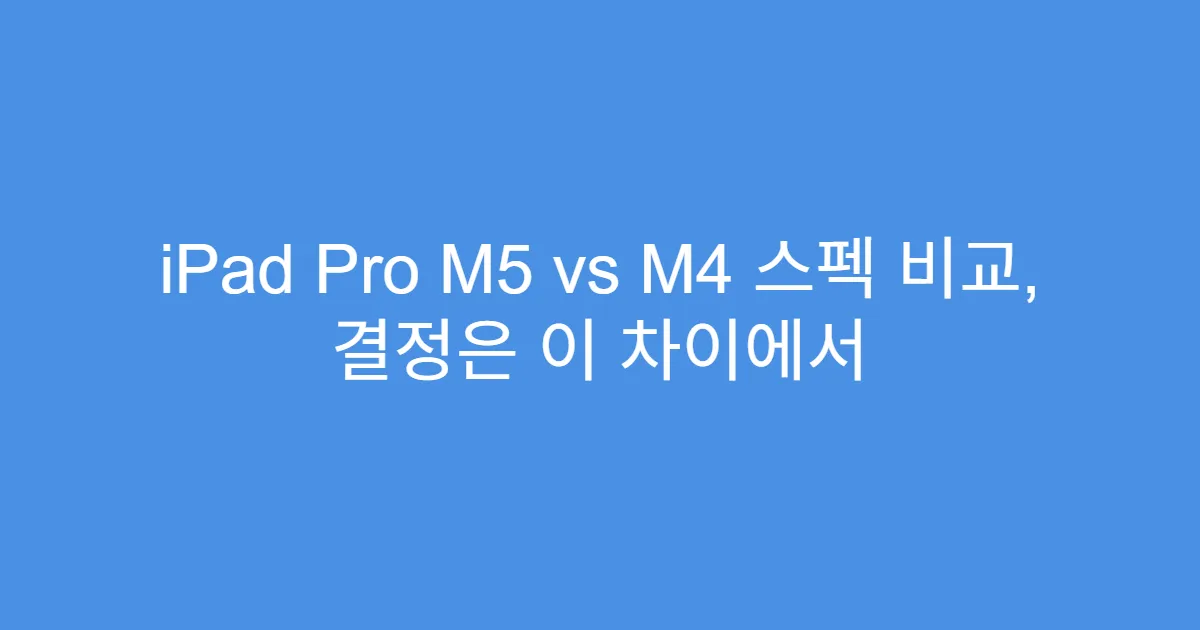 iPad Pro M5 vs M4 스펙 비교, 결정은 이 차이에서