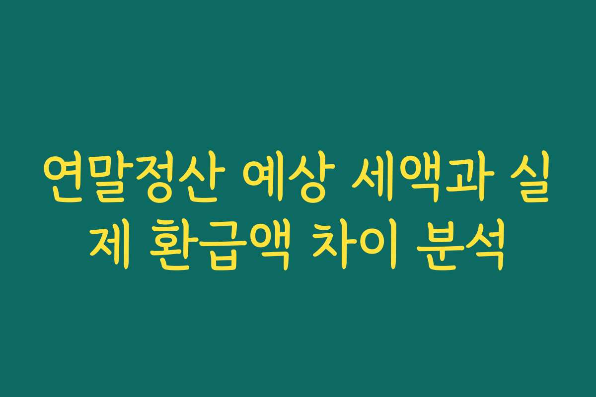 연말정산 예상 세액과 실제 환급액 차이 분석