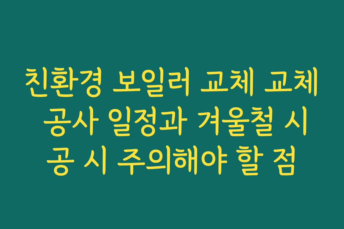친환경 보일러 교체 교체 공사 일정과 겨울철 시공 시 주의해야 할 점