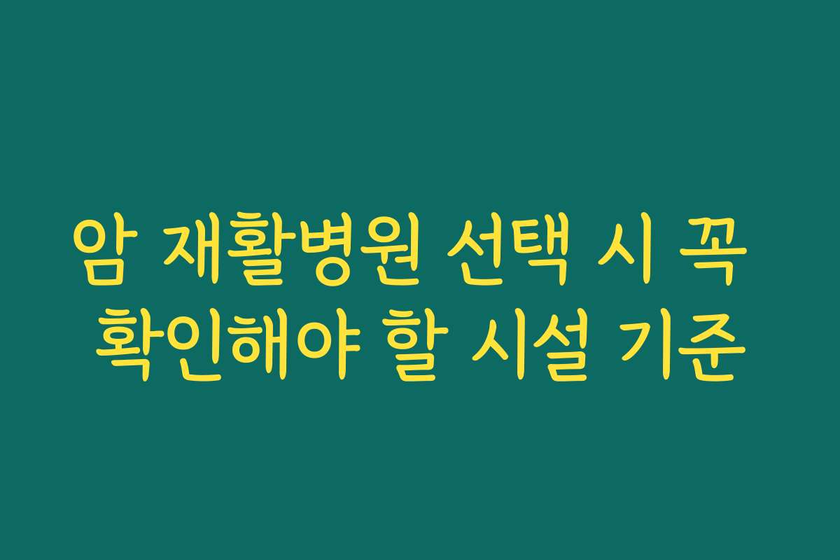 암 재활병원 선택 시 꼭 확인해야 할 시설 기준
