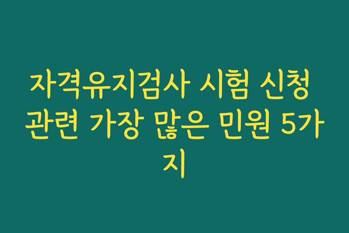자격유지검사 시험 신청 관련 가장 많은 민원 5가지