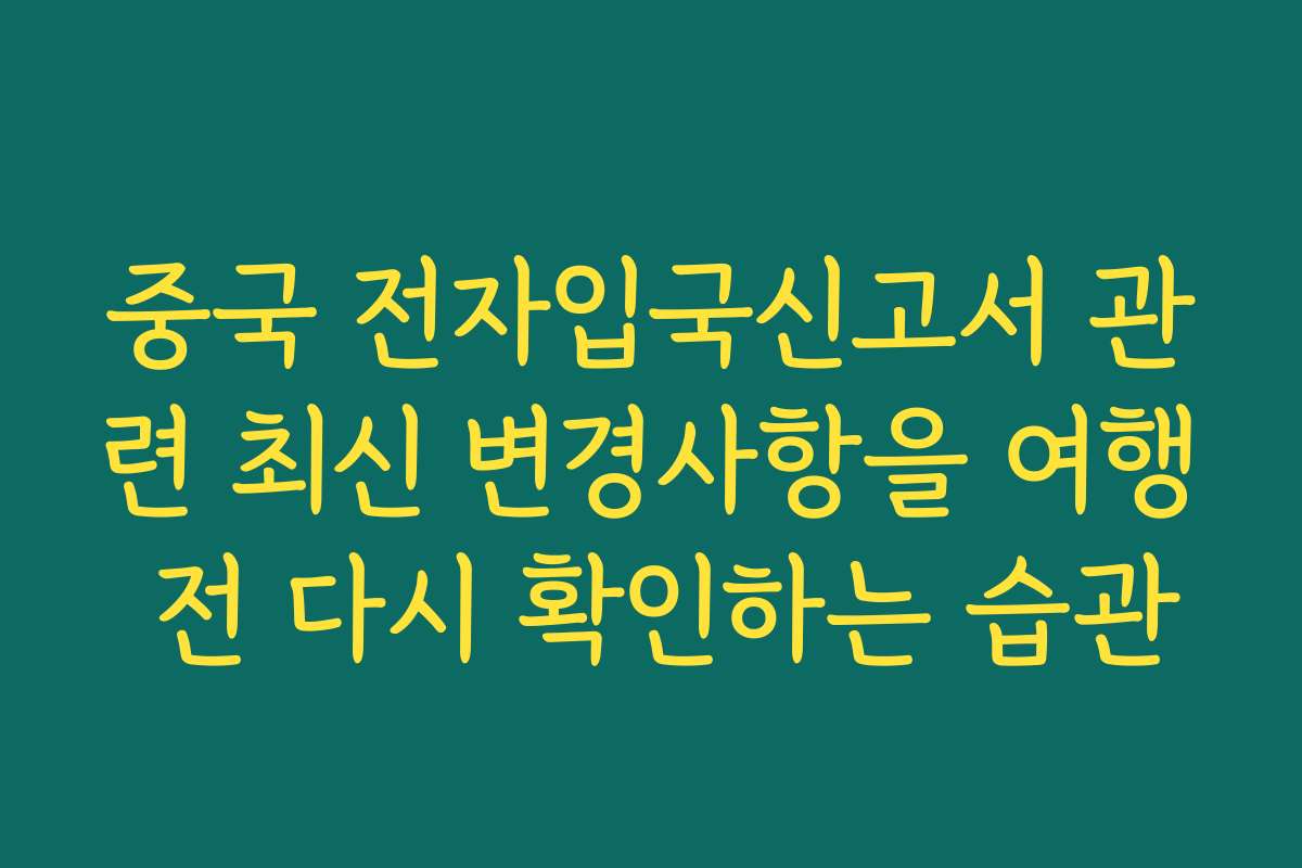 중국 전자입국신고서 관련 최신 변경사항을 여행 전 다시 확인하는 습관