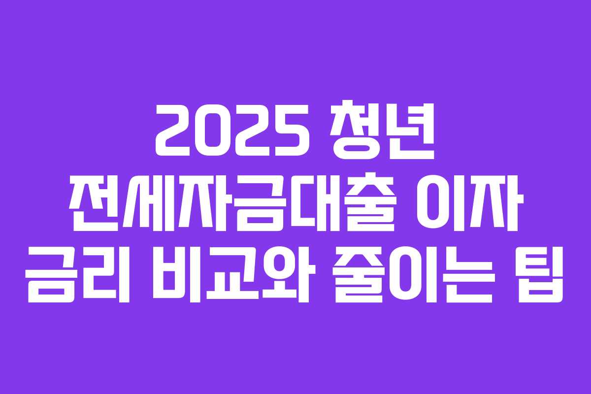 2025 청년 전세자금대출 이자 금리 비교와 줄이는 팁