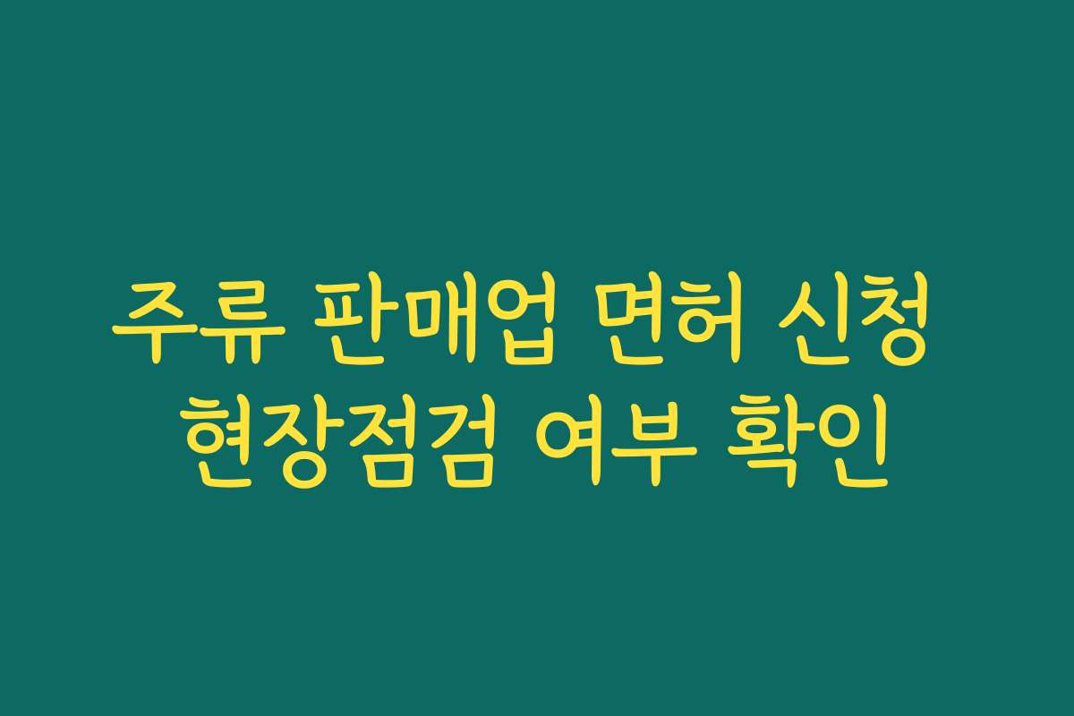 주류 판매업 면허 신청 현장점검 여부 확인