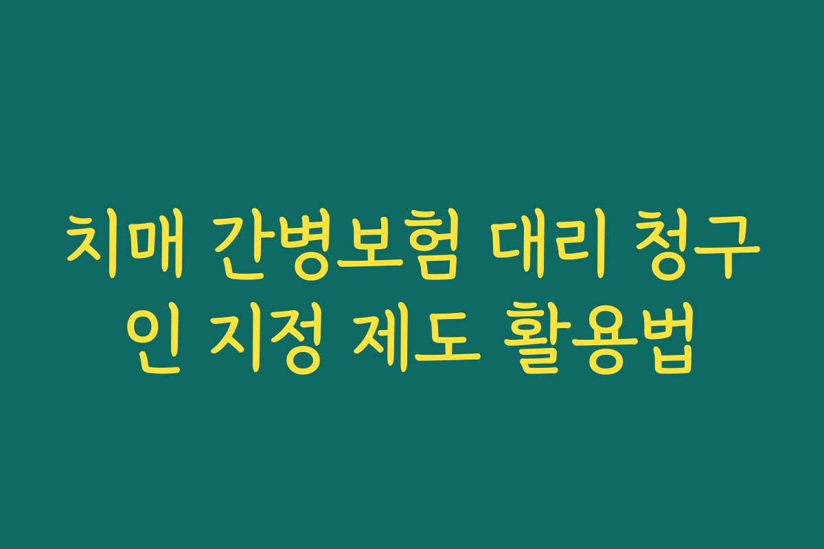 치매 간병보험 대리 청구인 지정 제도 활용법