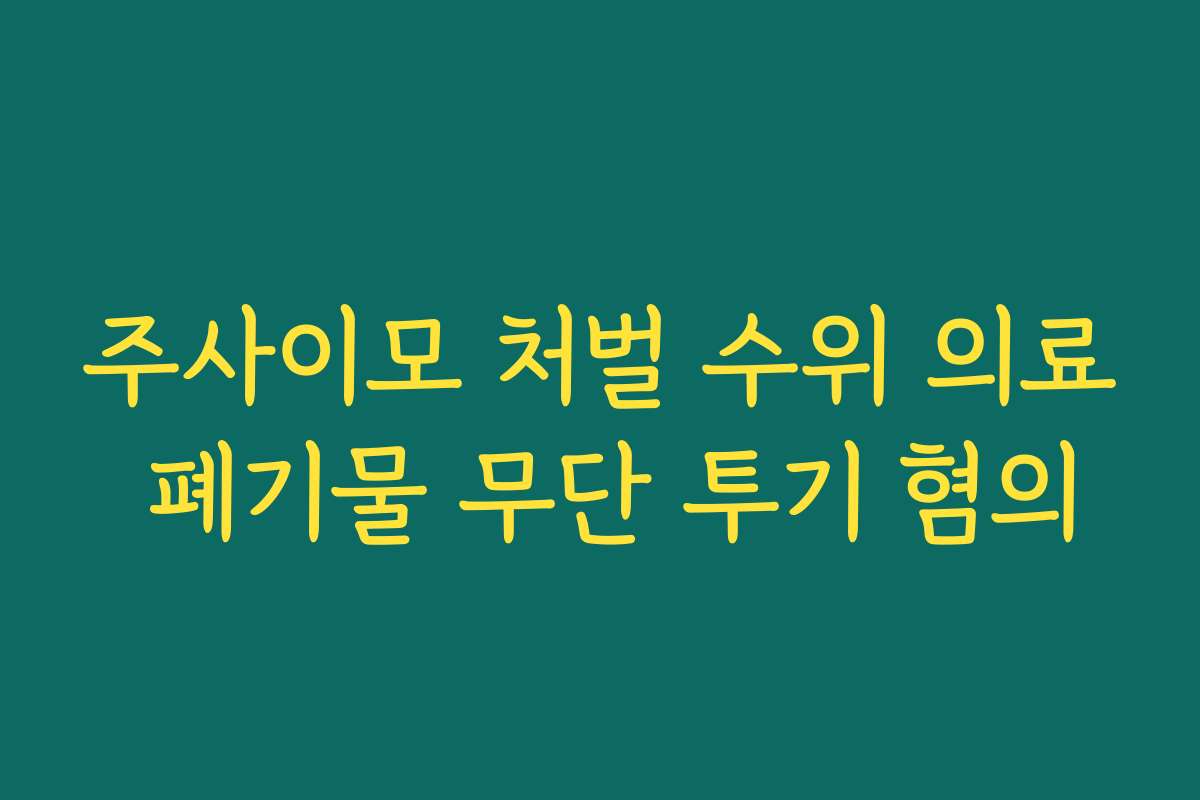 주사이모 처벌 수위 의료 폐기물 무단 투기 혐의
