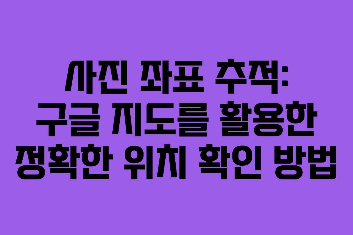 사진 좌표 추적: 구글 지도를 활용한 정확한 위치 확인 방법