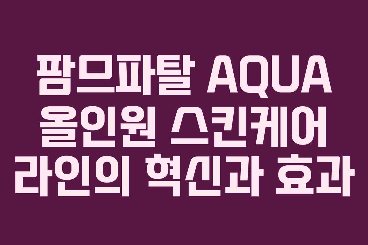 팜므파탈 AQUA 올인원 스킨케어 라인의 혁신과 효과