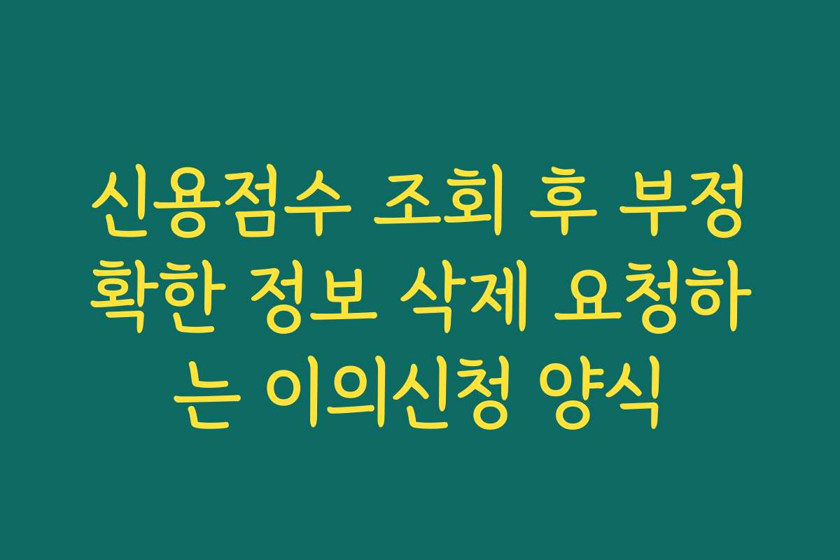 신용점수 조회 후 부정확한 정보 삭제 요청하는 이의신청 양식