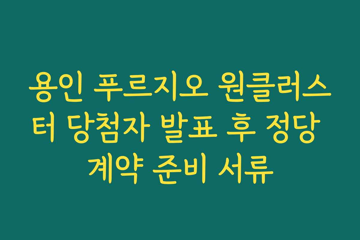 용인 푸르지오 원클러스터 당첨자 발표 후 정당 계약 준비 서류