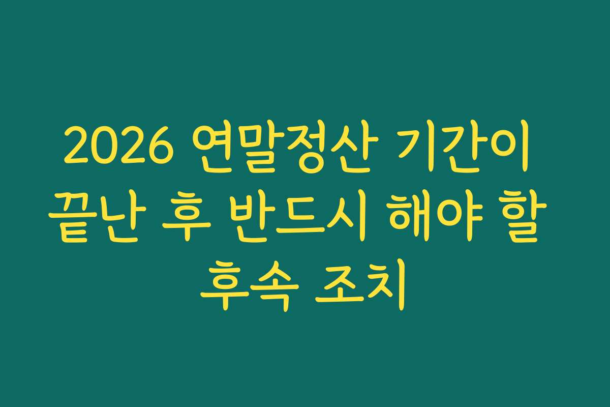 2026 연말정산 기간이 끝난 후 반드시 해야 할 후속 조치