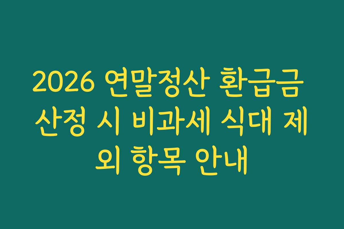 2026 연말정산 환급금 산정 시 비과세 식대 제외 항목 안내