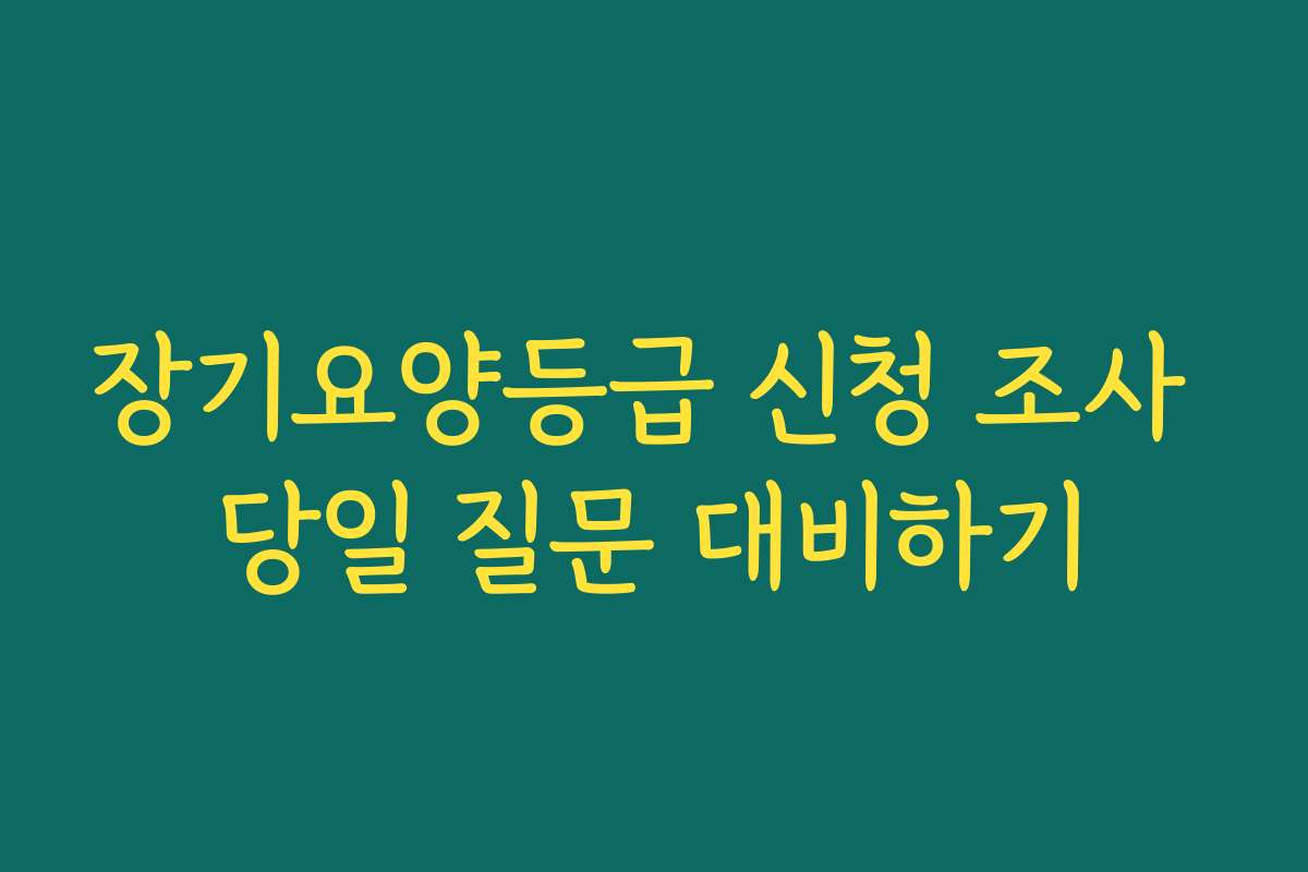 장기요양등급 신청 조사 당일 질문 대비하기