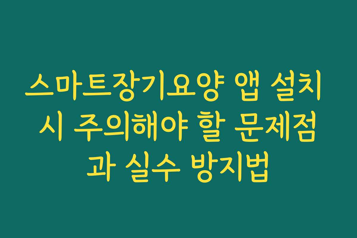 스마트장기요양 앱 설치 시 주의해야 할 문제점과 실수 방지법