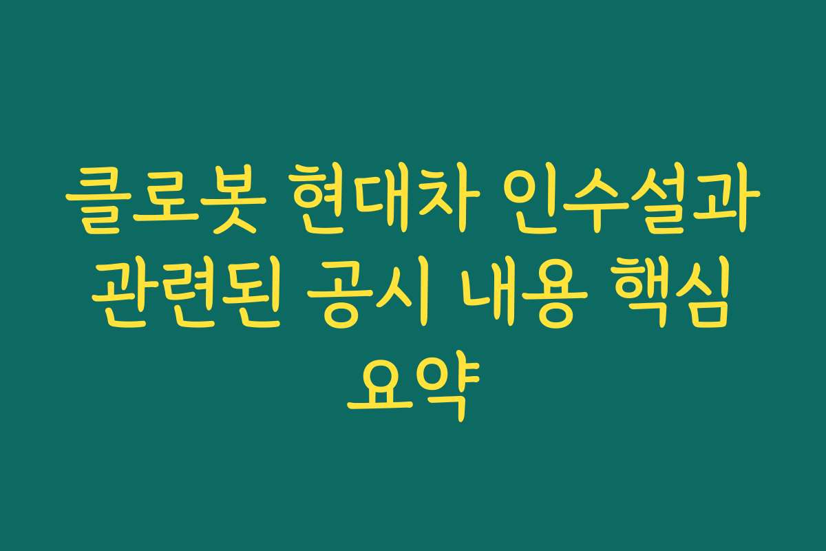 클로봇 현대차 인수설과 관련된 공시 내용 핵심 요약