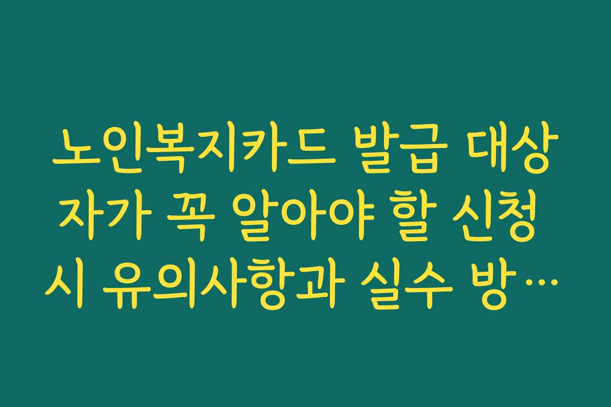 노인복지카드 발급 대상자가 꼭 알아야 할 신청 시 유의사항과 실수 방지 팁
