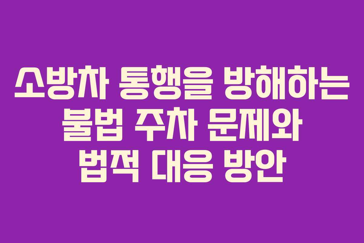 소방차 통행을 방해하는 불법 주차 문제와 법적 대응 방안