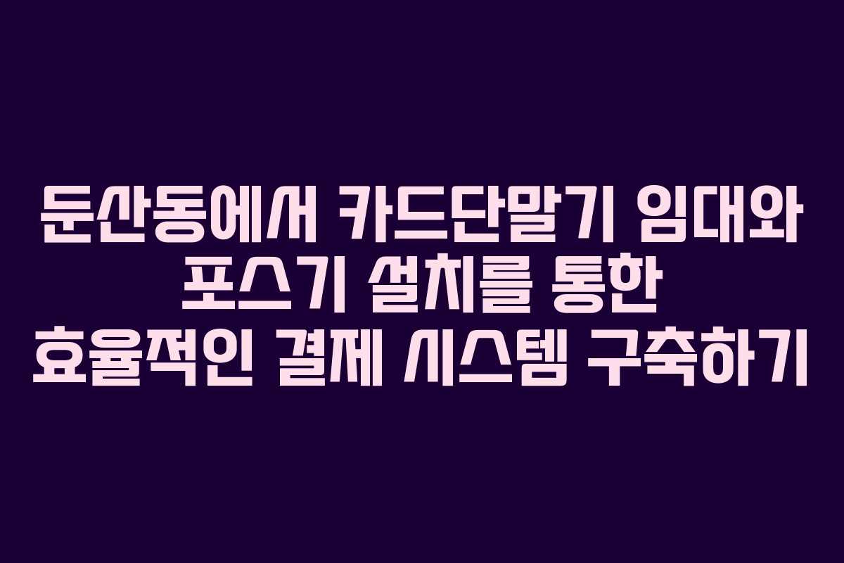 둔산동에서 카드단말기 임대와 포스기 설치를 통한 효율적인 결제 시스템 구축하기