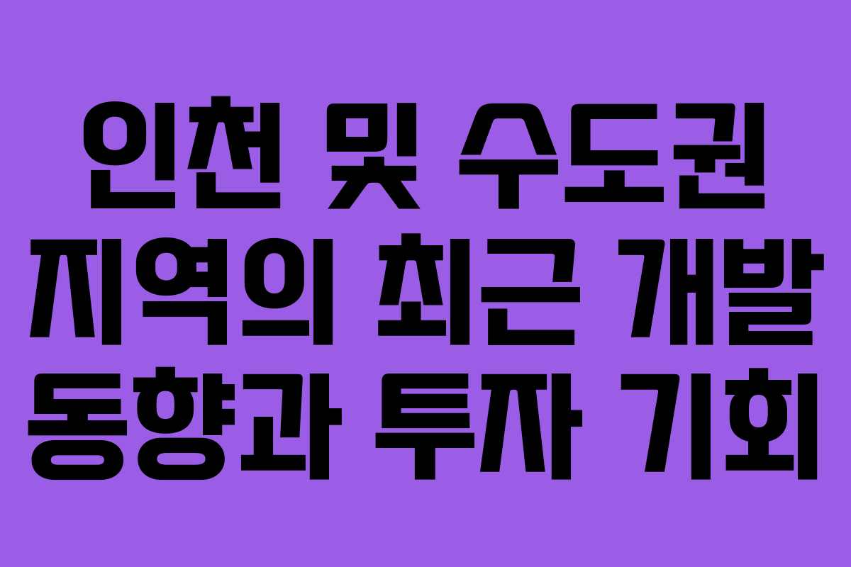 인천 및 수도권 지역의 최근 개발 동향과 투자 기회