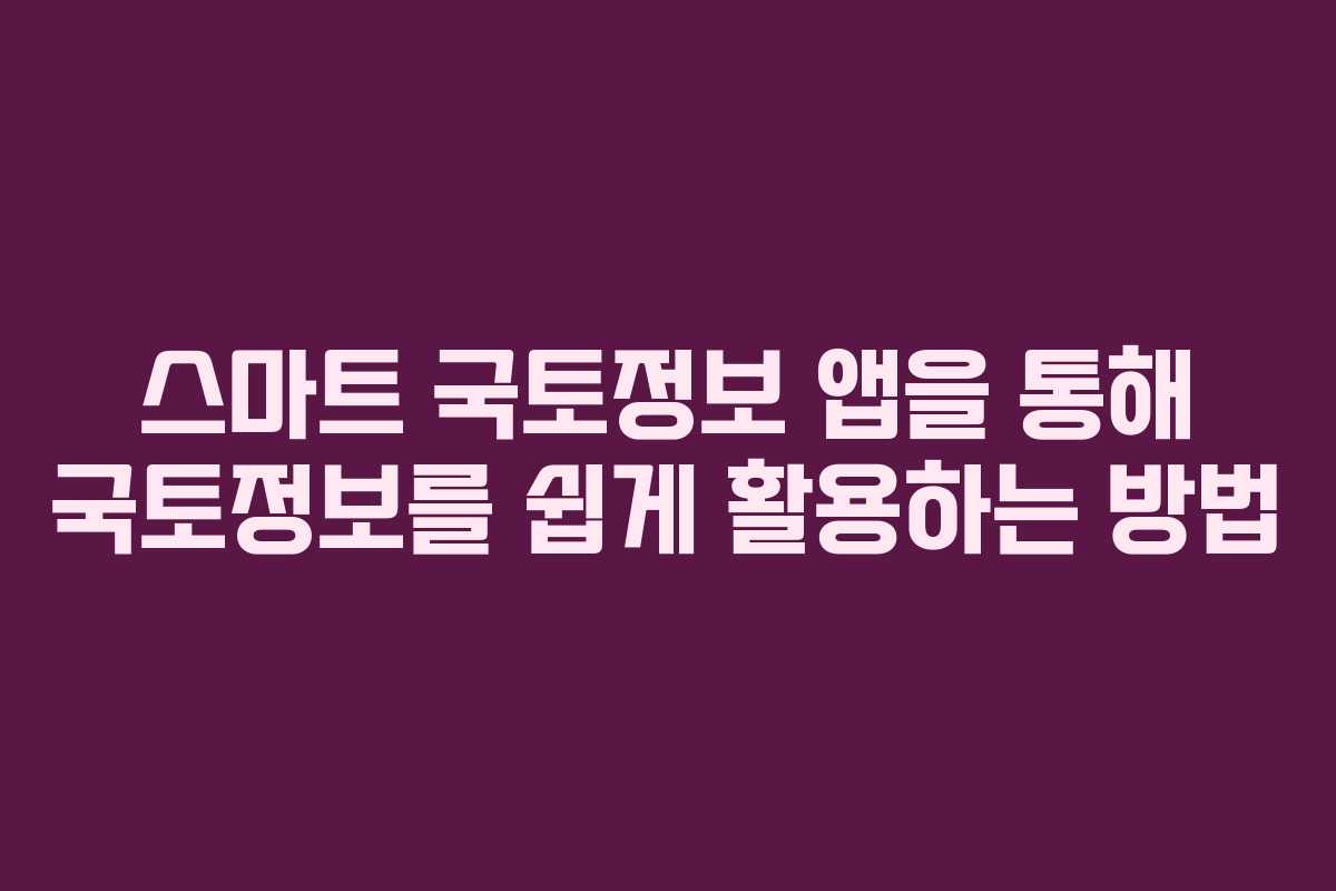 스마트 국토정보 앱을 통해 국토정보를 쉽게 활용하는 방법