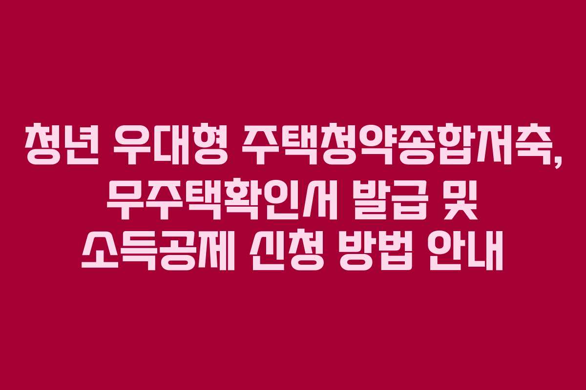 청년 우대형 주택청약종합저축, 무주택확인서 발급 및 소득공제 신청 방법 안내