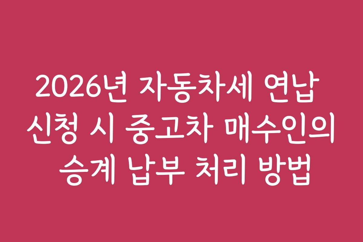 2026년 자동차세 연납 신청 시 중고차 매수인의 승계 납부 처리 방법