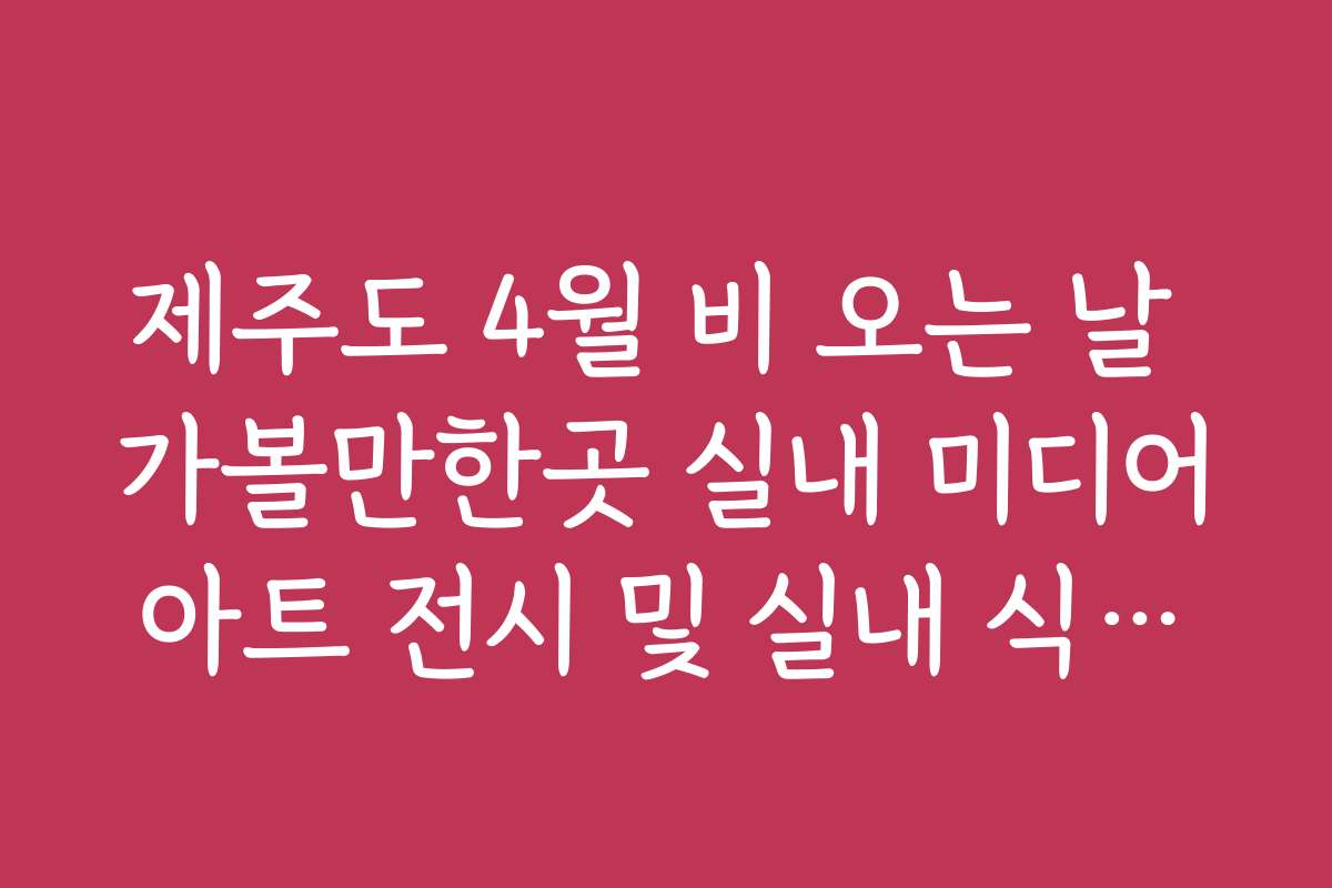 제주도 4월 비 오는 날 가볼만한곳 실내 미디어아트 전시 및 실내 식물원 리스트 제주도 4월 비 오는 날 가볼만한곳 실내 미디어아트 전시 및 실내 식물원 리스트