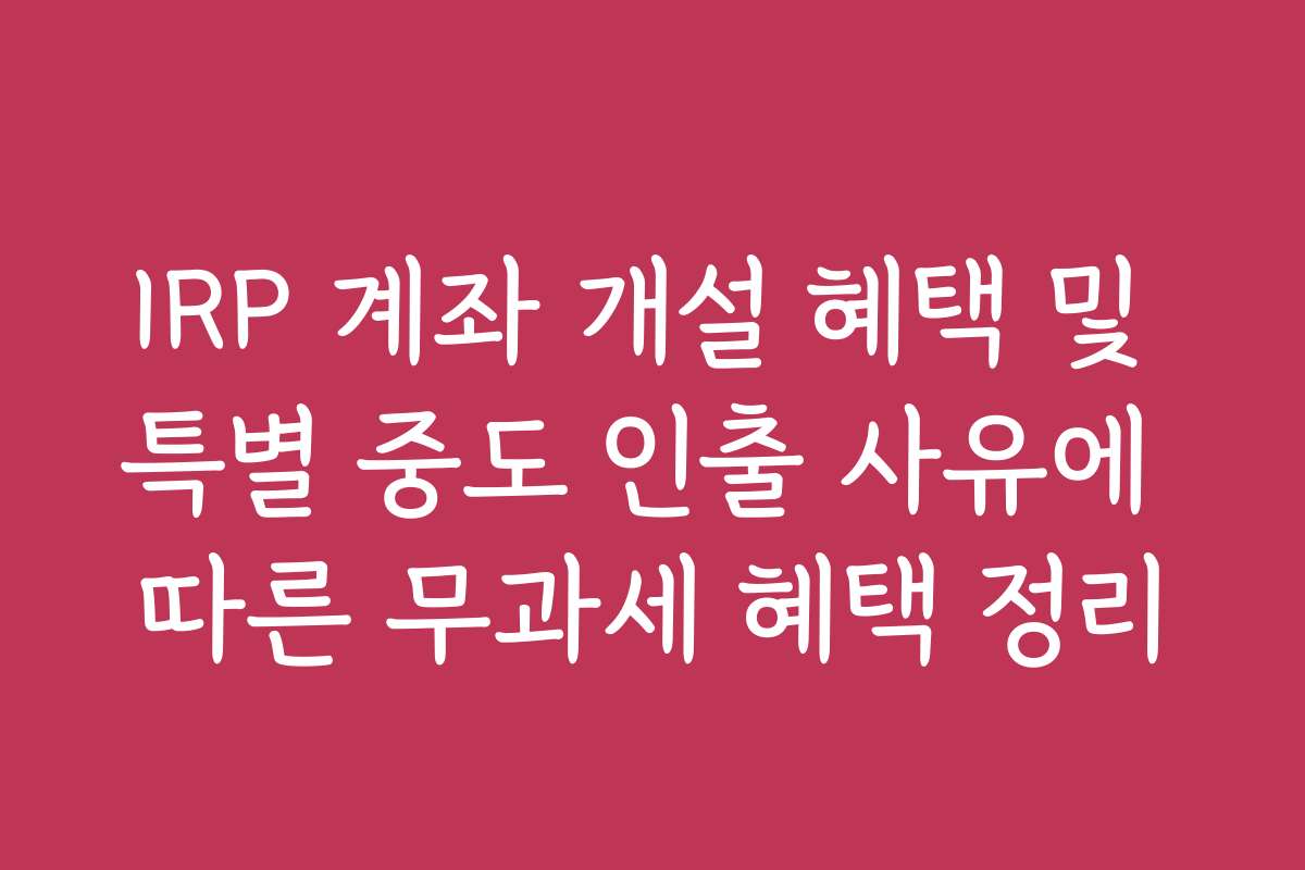 IRP 계좌 개설 혜택 및 특별 중도 인출 사유에 따른 무과세 혜택 정리