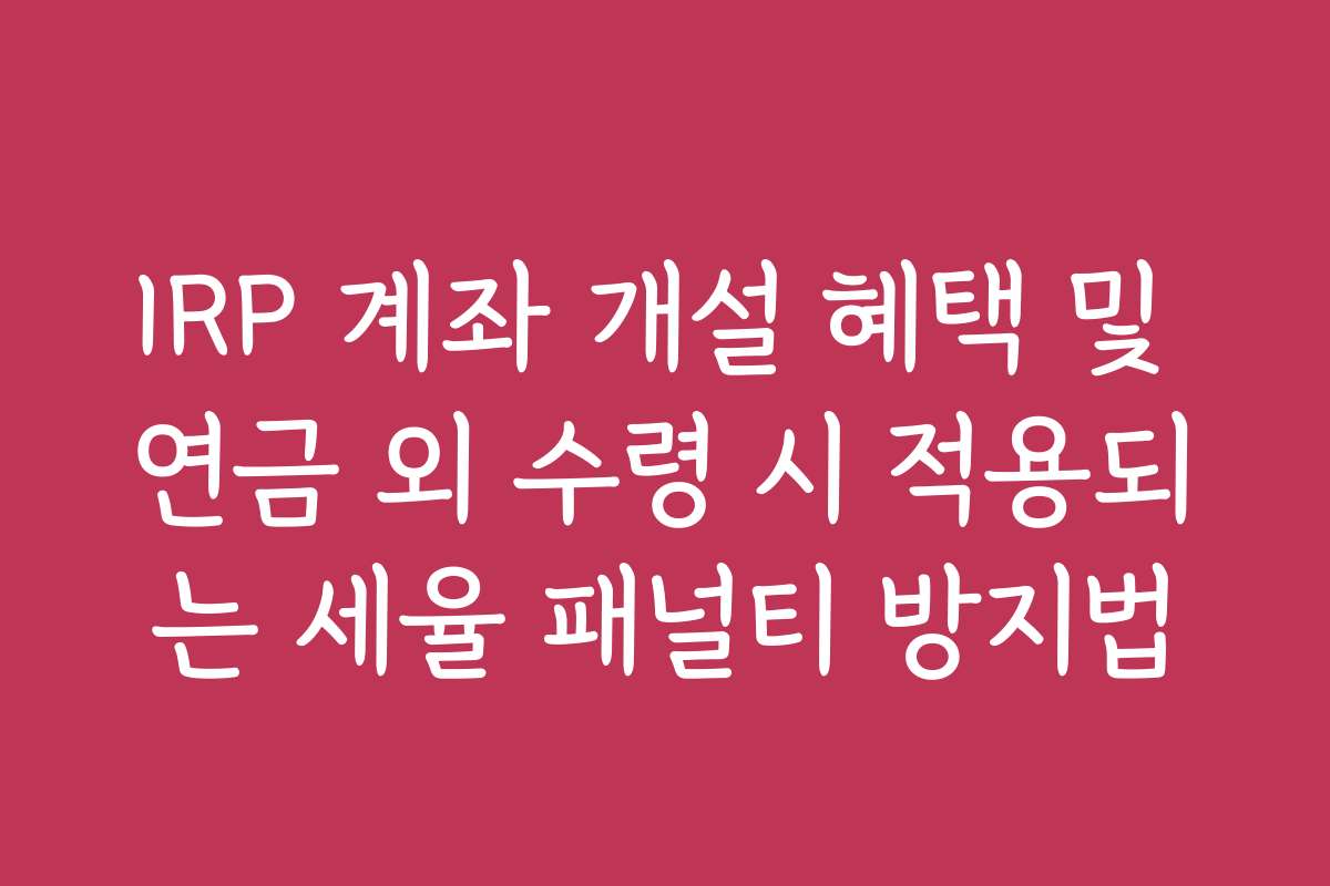 IRP 계좌 개설 혜택 및 연금 외 수령 시 적용되는 세율 패널티 방지법 IRP 계좌 개설 혜택 및 연금 외 수령 시 적용되는 세율 패널티 방지법