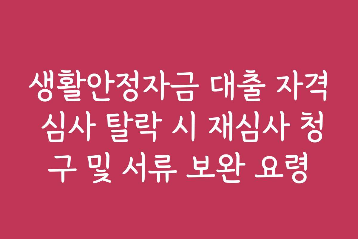 생활안정자금 대출 자격 심사 탈락 시 재심사 청구 및 서류 보완 요령 생활안정자금 대출 자격 심사 탈락 시 재심사 청구 및 서류 보완 요령