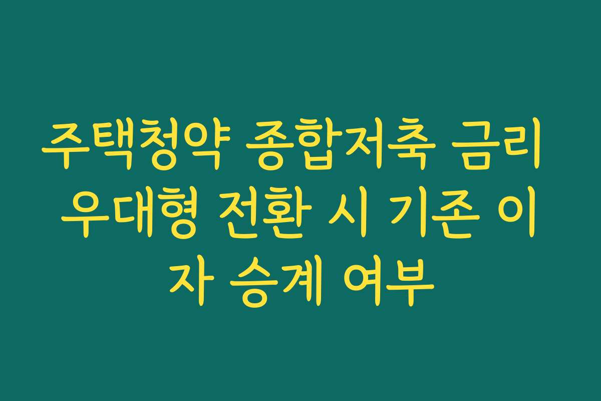 주택청약 종합저축 금리 우대형 전환 시 기존 이자 승계 여부