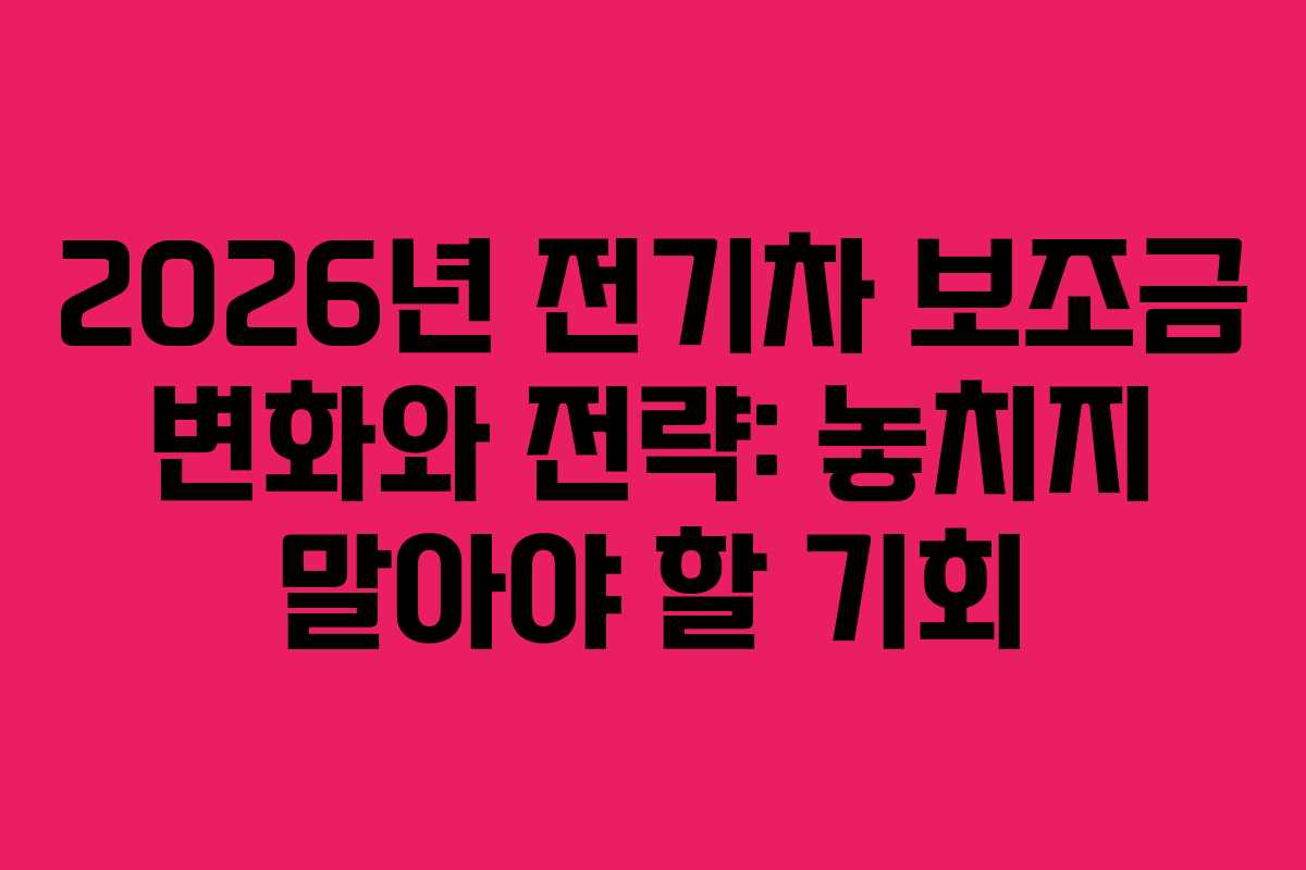 2026년 전기차 보조금 변화와 전략: 놓치지 말아야 할 기회