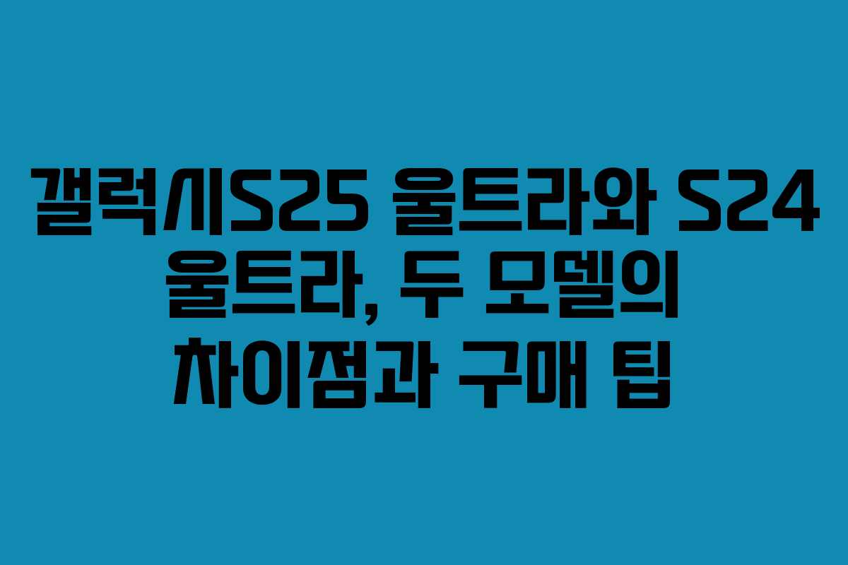 갤럭시S25 울트라와 S24 울트라, 두 모델의 차이점과 구매 팁