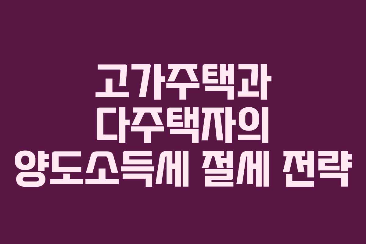 고가주택과 다주택자의 양도소득세 절세 전략