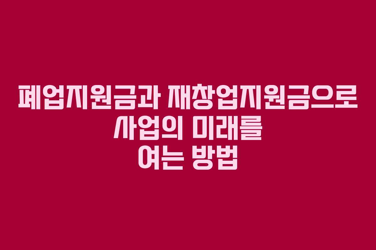 폐업지원금과 재창업지원금으로 사업의 미래를 여는 방법