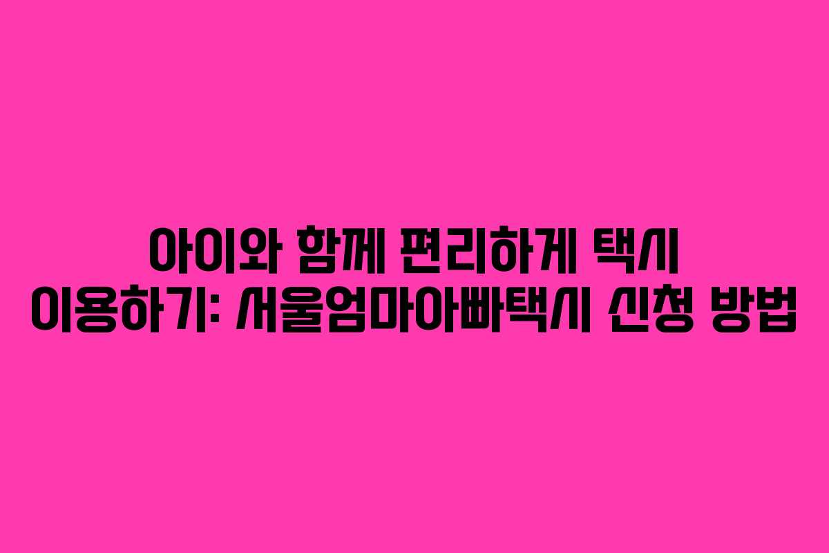 아이와 함께 편리하게 택시 이용하기: 서울엄마아빠택시 신청 방법