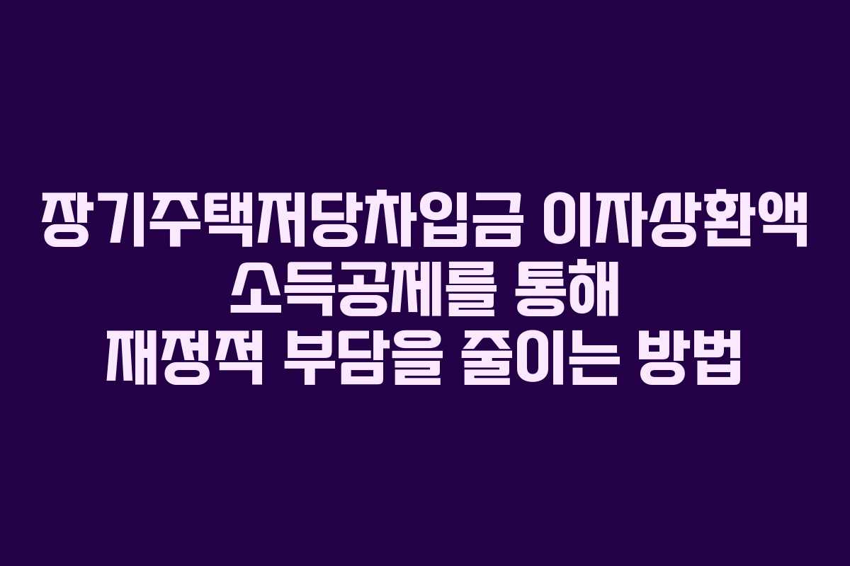 장기주택저당차입금 이자상환액 소득공제를 통해 재정적 부담을 줄이는 방법