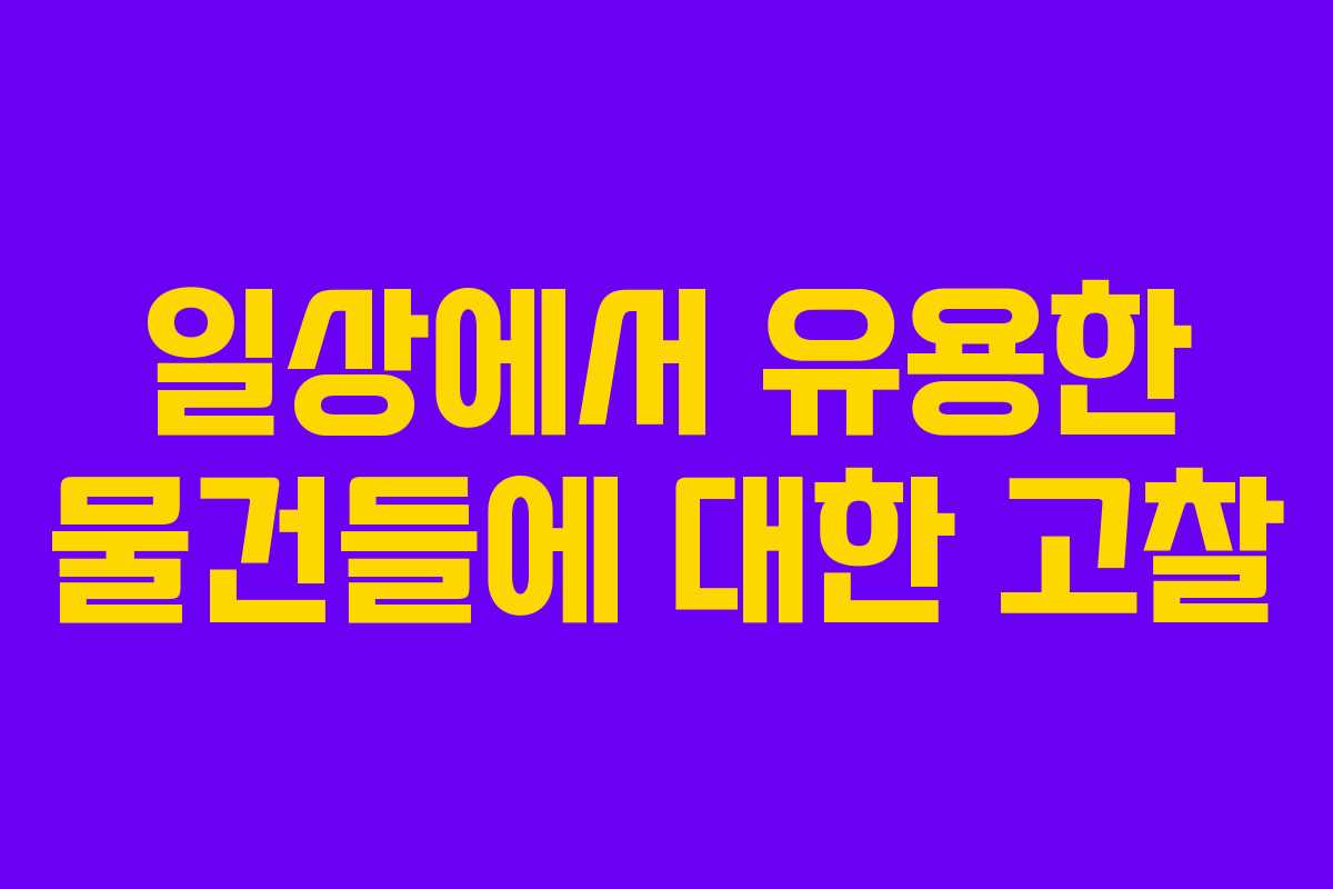 일상에서 유용한 물건들에 대한 고찰 일상에서 유용한 물건들에 대한 고찰