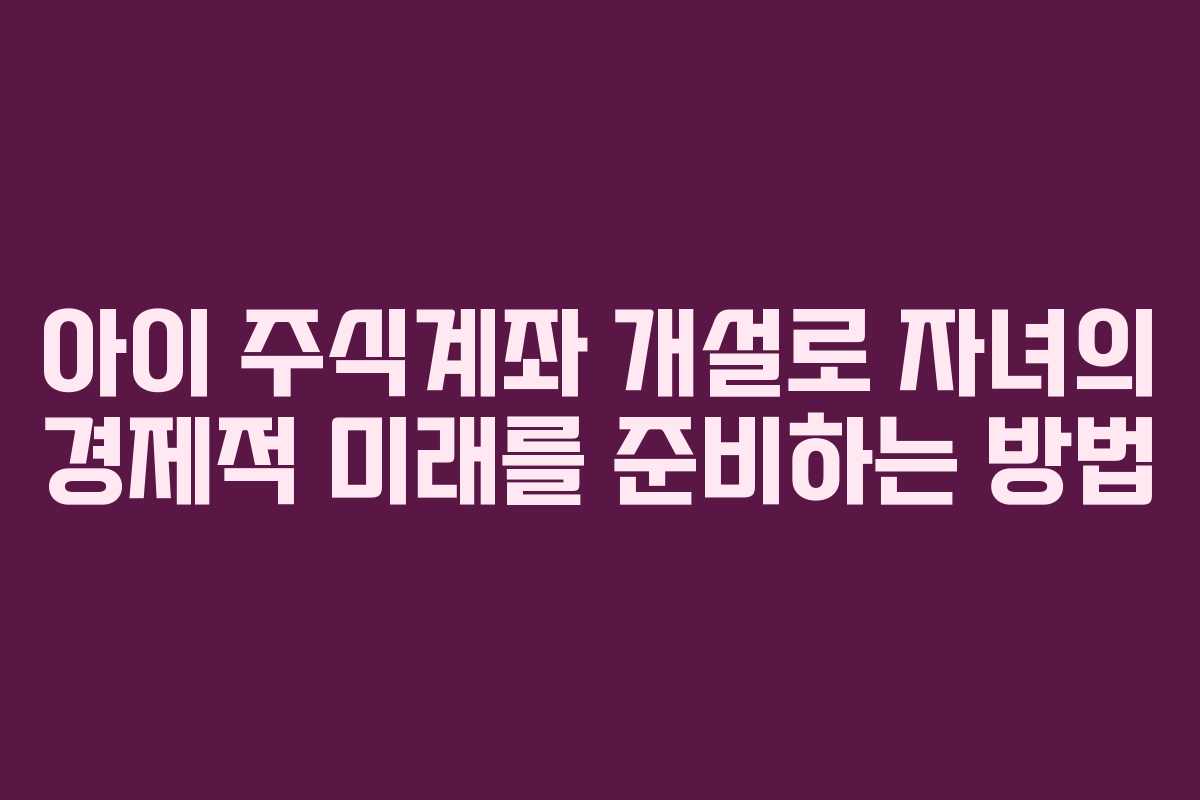아이 주식계좌 개설로 자녀의 경제적 미래를 준비하는 방법