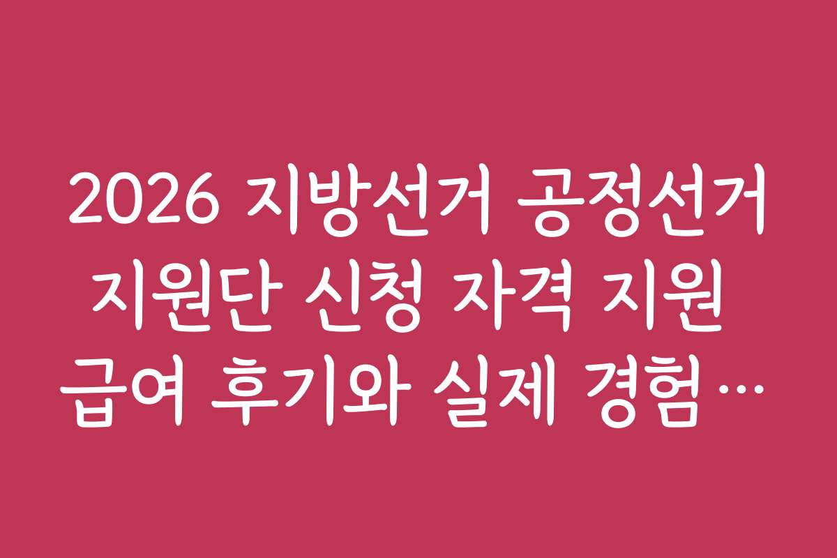 2026 지방선거 공정선거지원단 신청 자격 지원 급여 후기와 실제 경험담을 들어보세요