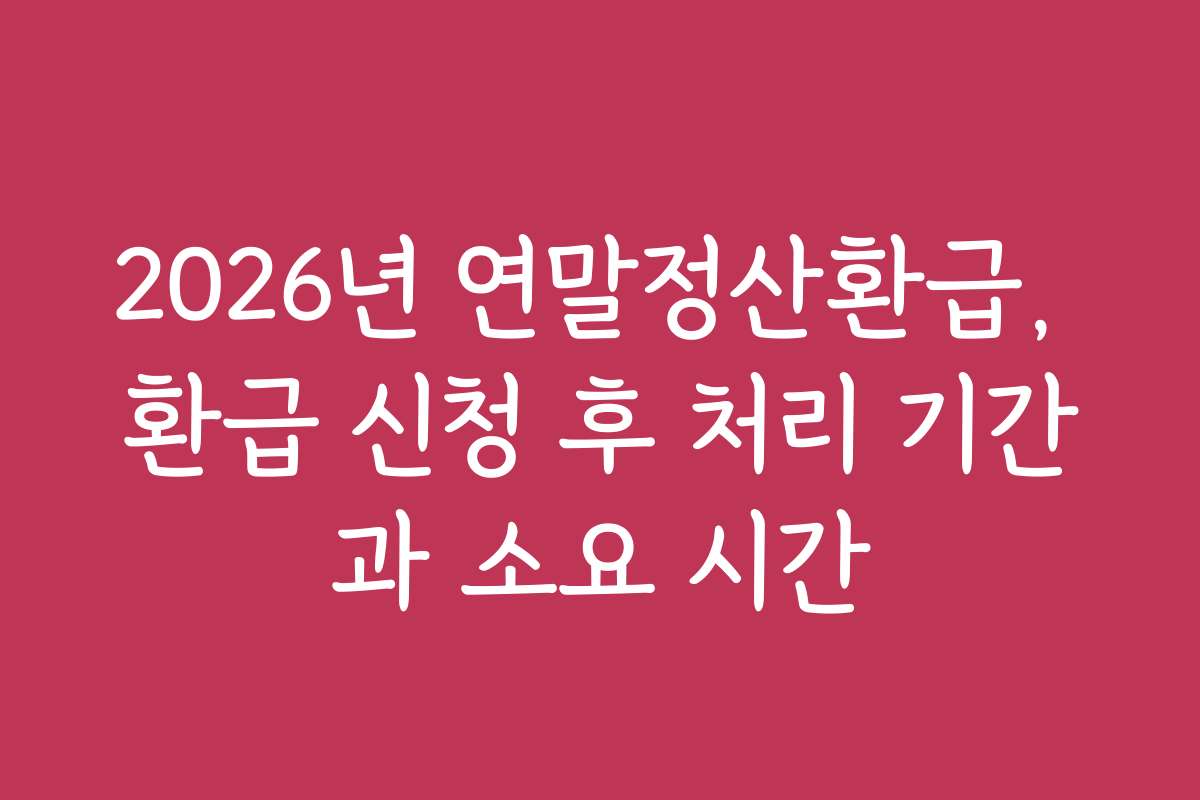 2026년 연말정산환급, 환급 신청 후 처리 기간과 소요 시간